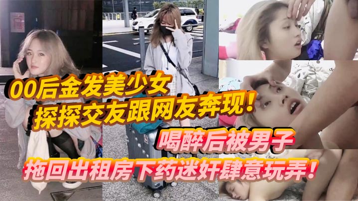 00后金发美少女探探交友跟网友奔现！喝醉后被男子拖回出租房下药迷奸肆意玩弄！-tan