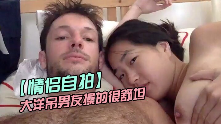 【情侣自拍】留学美女被大洋吊男友操的很舒坦貌似射太快还没有爽够